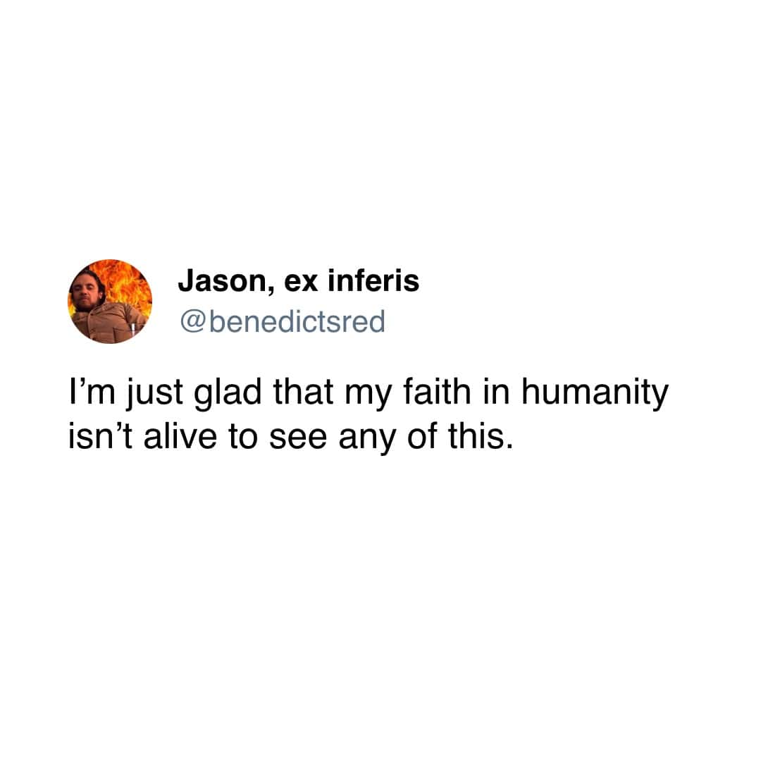 I'm just glad that my faith in humanity isn't alive to see any of this.