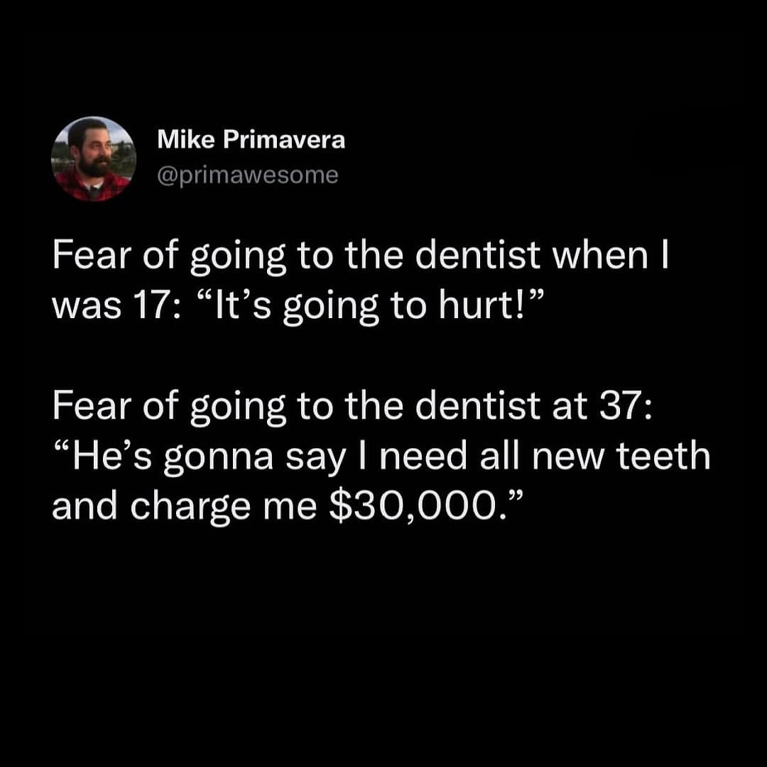 Fear of going to the dentist when I was 17: "It's going to hurt!" Fear of going to the dentist at 37: "He's gonna say I need all new teeth and charge me $30,000."