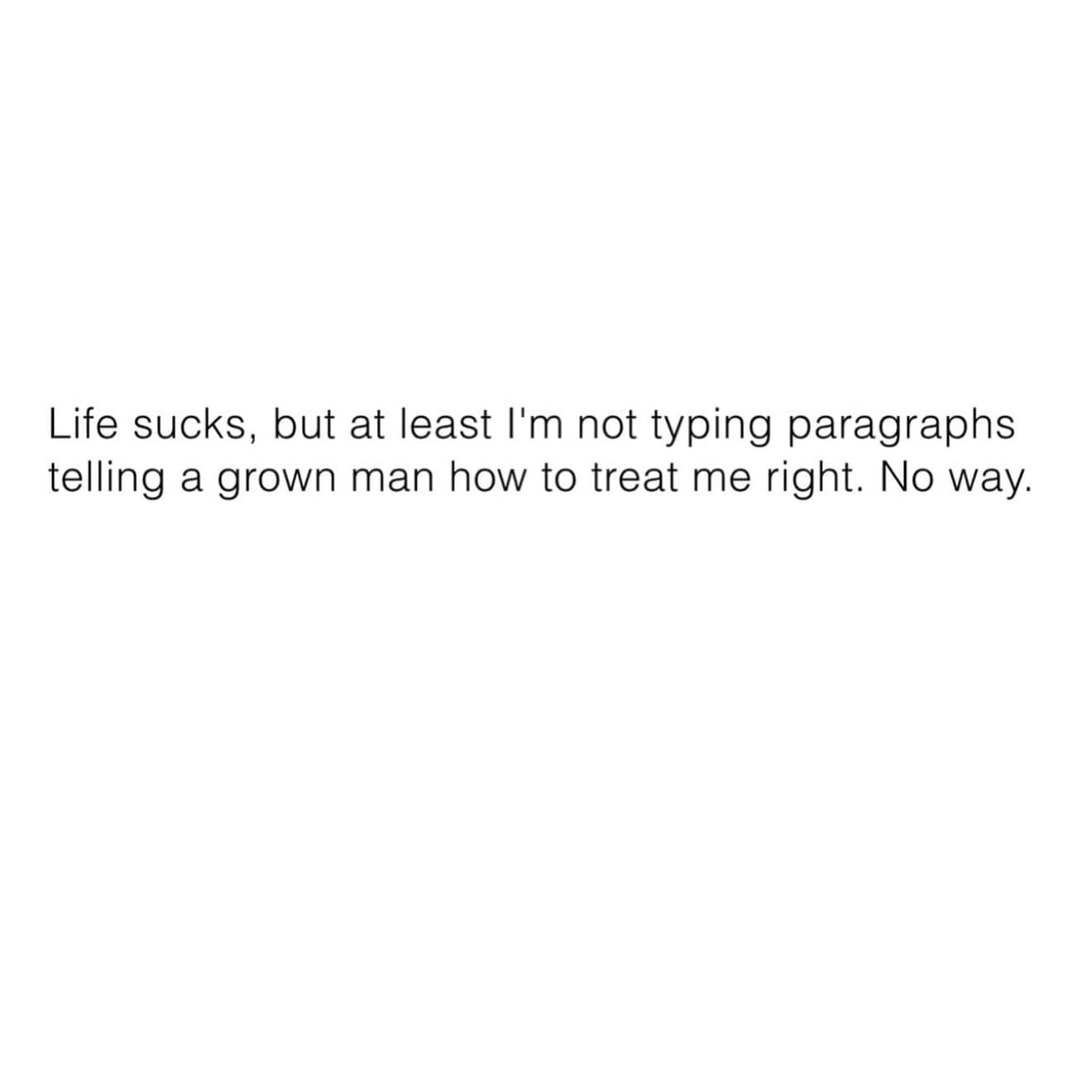 Life sucks, but at least I'm not typing paragraphs telling a grown man how to treat me right. No way.