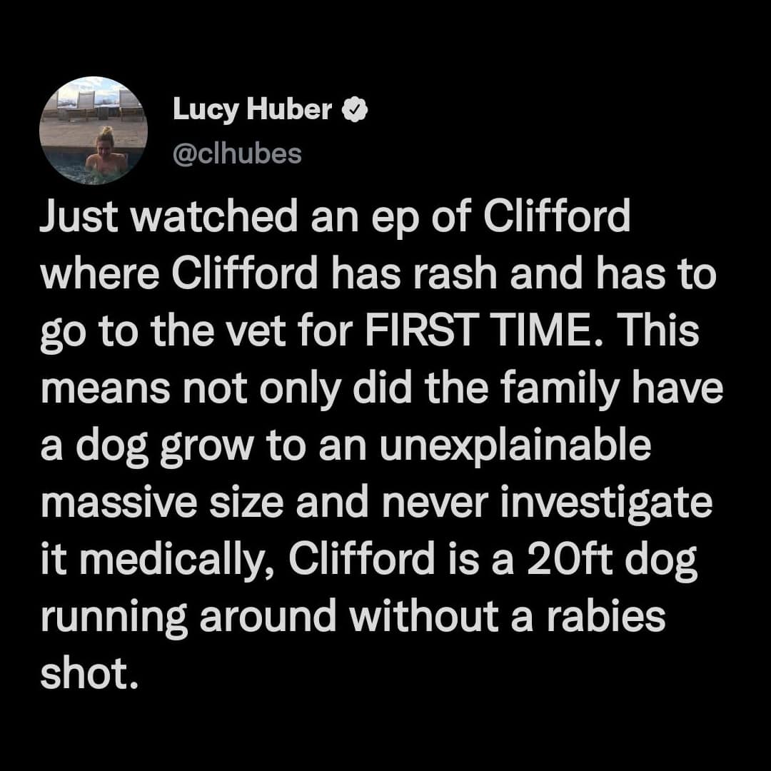 Just watched an ep of Clifford where Clifford has rash and has to go to the vet for FIRST TIME. This means not only did the family have a dog grow to an unexplainable massive size and never investigate it medically, Clifford is a 20ft dog running around without a rabies shot.