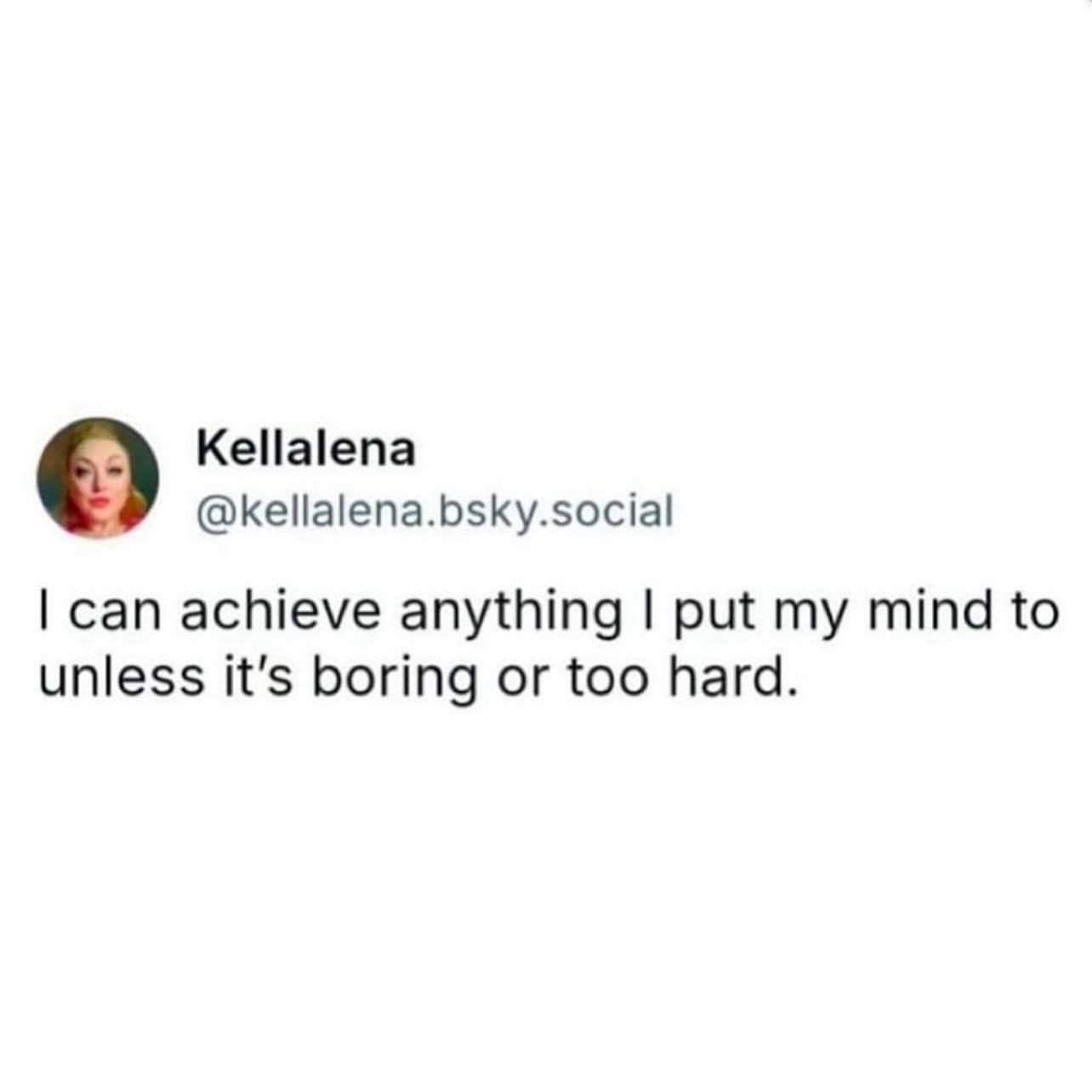 I can achieve anything I put my mind to unless it's boring or too hard.