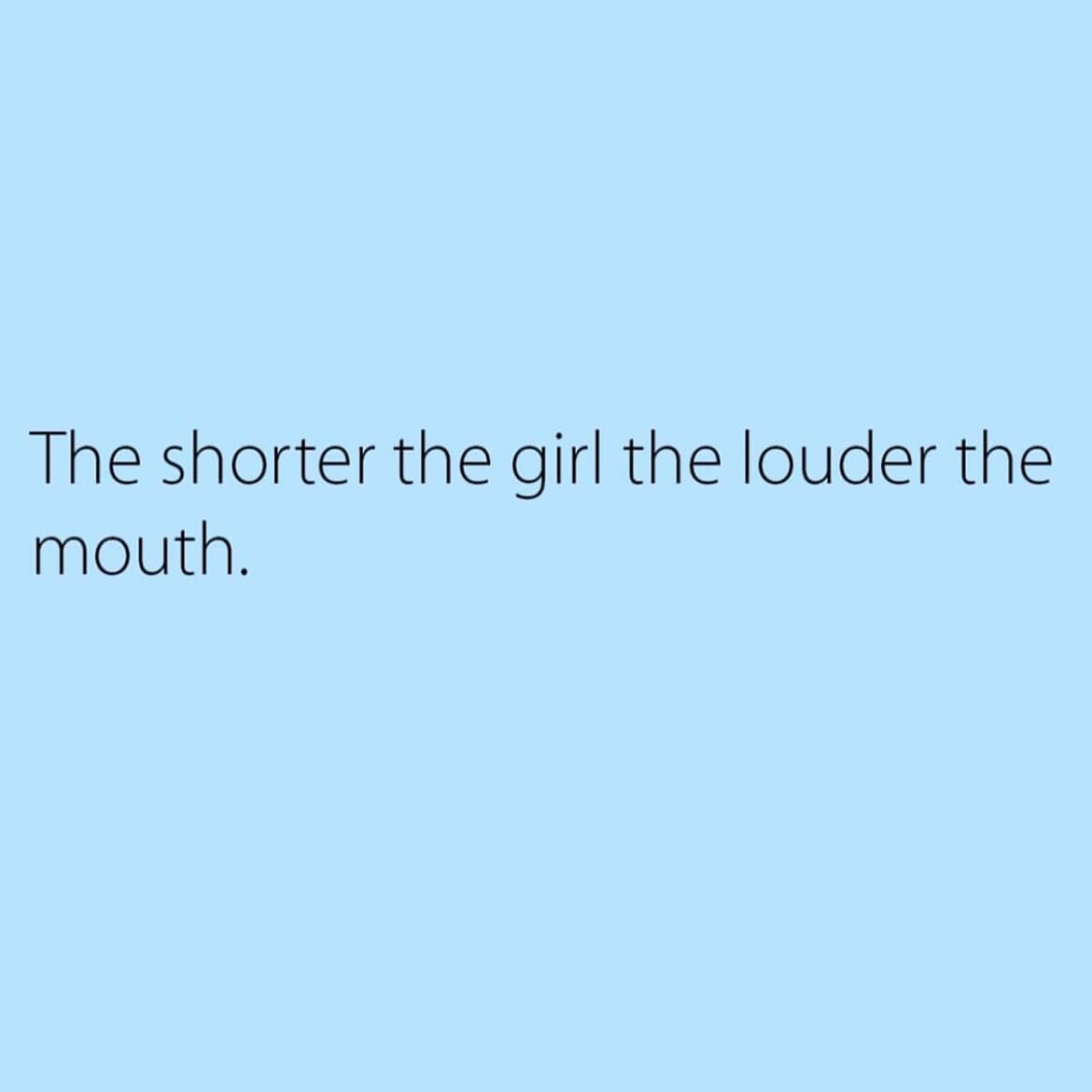 The shorter the girl the louder the mouth.