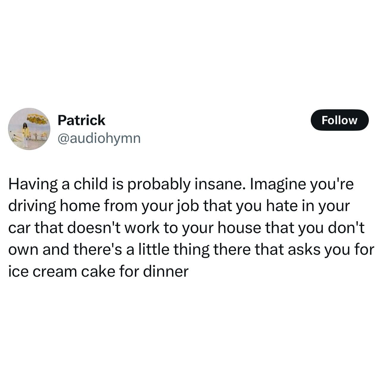 Having a child is probably insane. Imagine you're driving home from your job that you hate in your car that doesn't work to your house that you don't own and there's a little thing there that asks you for ice cream cake for dinner