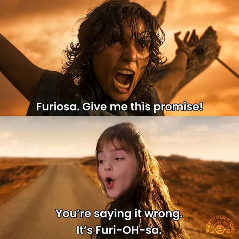 Furiosa. Give me this promise! You're saying it wrong. It's Furi-OH-sa.