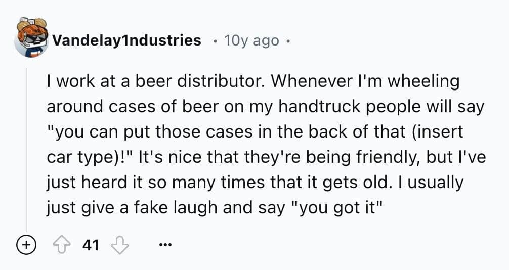 I work at a beer distributor. Whenever I'm wheeling around cases of beer on my handtruck people will say "you can put those cases in the back of that (insert car type)!" It's nice that they're being friendly, but l've just heard it so many times that it gets old. I usually just give a fake laugh and say "you got it"