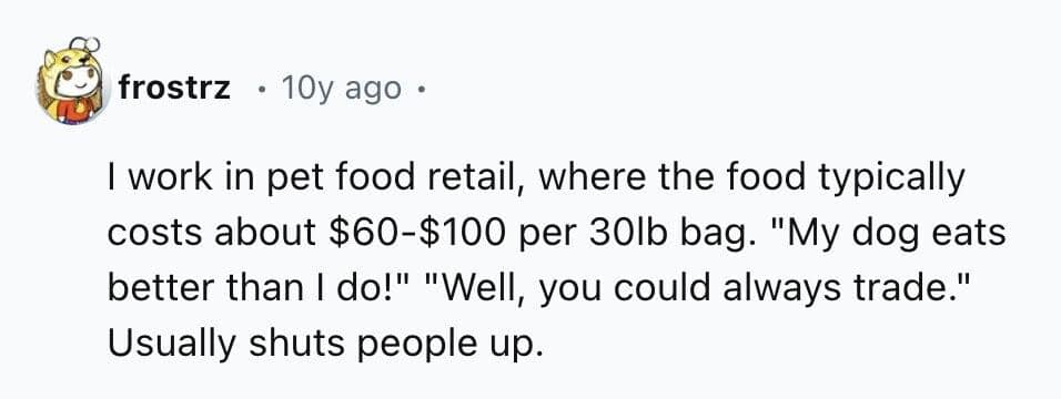 work in pet food retail, where the food typically costs about $60-$100 per 30lb bag. "My dog eats better than I do!" "Well, you could always trade." Usually shuts people up.