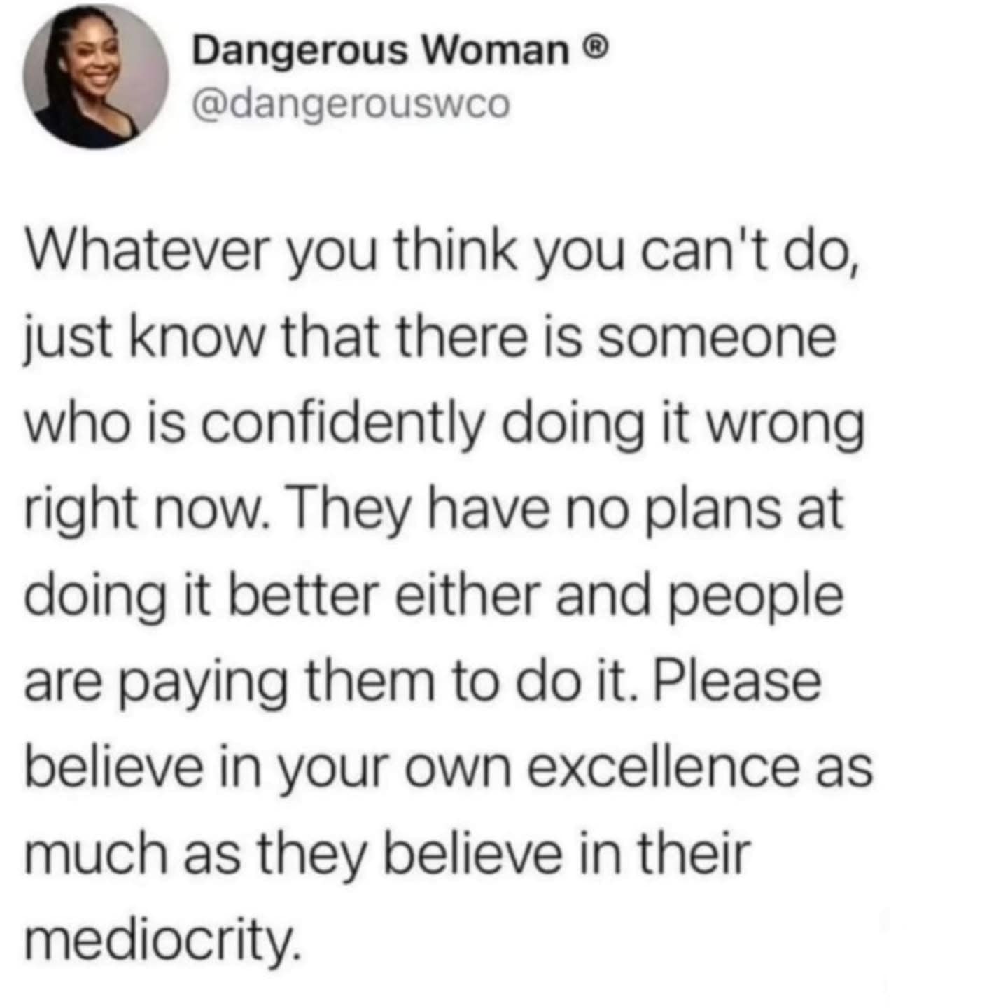 Dangerous Woman ® @dangerouswco Whatever you think you can't do, just know that there is someone who is confidently doing it wrong right now. They have no plans at doing it better either and people are paying them to do it. Please believe in your own excellence as much as they believe in their mediocrity.