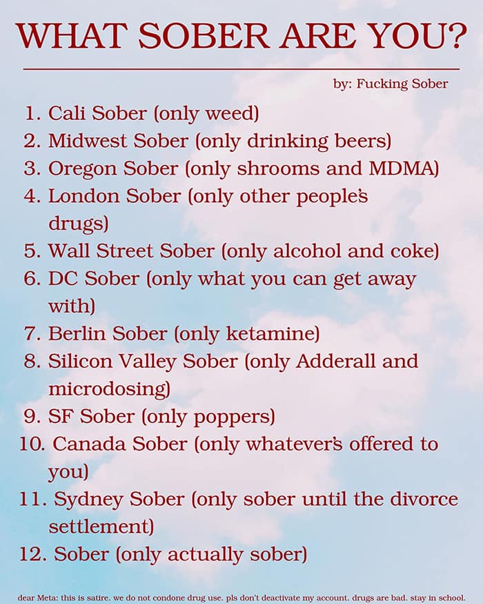 WHAT SOBER ARE YOU? by: Fucking Sober 1. Cali Sober (only weed) 2. Midwest Sober (only drinking beers) 3. Oregon Sober (only shrooms and MDMA) 4. London Sober (only other people's drugs) 5. Wall Street Sober (only alcohol and coke) 6. DC Sober (only what you can get away with) 7. Berlin Sober (only ketamine) 8. Silicon Valley Sober (only Adderall and microdosing) 9. SF Sober (only poppers) 10. Canada Sober (only whatever's offered to you) 11. Sydney Sober (only sober until the divorce settlement) 12. Sober (only actually sober) dear Meta: this is satire, we do not condone drug use. pis don't deactivate my account. drugs are bad. stay in school.