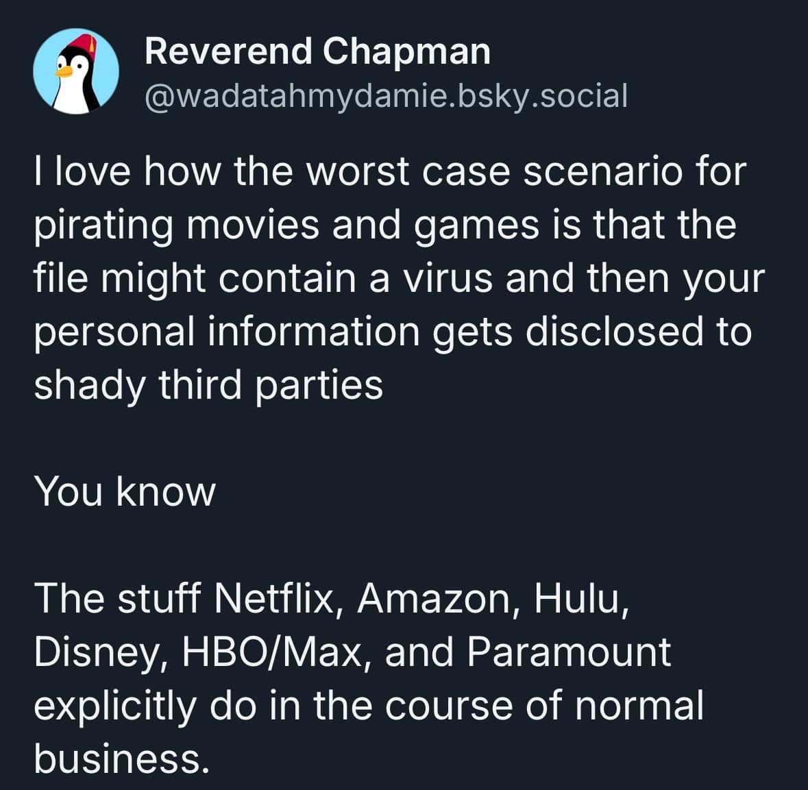 Reverend Chapman @wadatahmydamie.bsky.social I love how the worst case scenario for pirating movies and games is that the file might contain a virus and then your personal information gets disclosed to shady third parties You know The stuff Netflix, Amazon, Hulu, Disney, HBO/Max, and Paramount explicitly do in the course of normal business.
