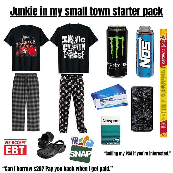 Junkie in my small town starter pack CLOWN POSSE ORIGINAL MONSTER ENERGY Suboxond nent Newport WE ACCEPT EBT SNAP CIGARETTES E "Selling my PS4 if you're interested." "Can I borrow $20? Pay you back when I get paid."