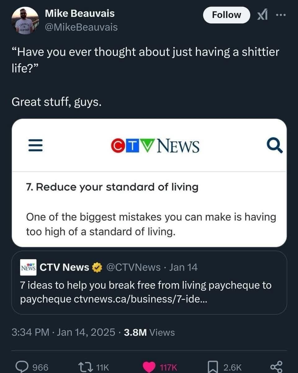 Mike Beauvais @MikeBeauvais Follow XI "Have you ever thought about just having a shittier life?" Great stuff, guys. ٠٠. OT VNEWS 7. Reduce your standard of living One of the biggest mistakes you can make is having too high of a standard of living. CTV News @CTVNews • Jan 14 7 ideas to help you break free from living paycheque to paycheque ctvnews.ca/business/7-ide... 3:34 PM • Jan 14, 2025 • 3.8M Views 966 C1K 117K 2.6K