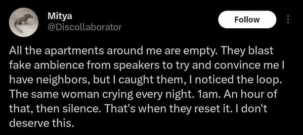 Mitya @Discollaborator Follow All the apartments around me are empty. They blast fake ambience from speakers to try and convince me l have neighbors, but I caught them, I noticed the loop. The same woman crying every night. 1am. An hour of that, then silence. That's when they reset it. I don't deserve this.