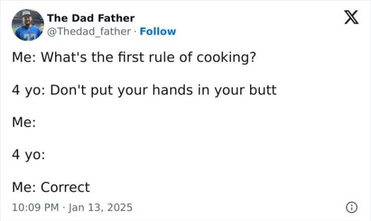 Me: What's the first rule of cooking? 4 yo: Don't put your hands in your butt Me: 4 yo: Me: Correct