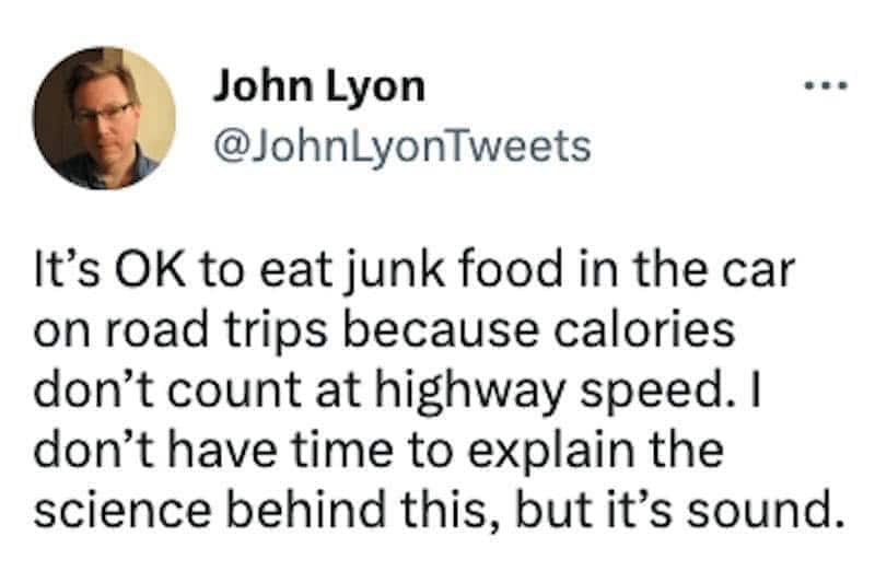 It's OK to eat junk food in the car on road trips because calories don't count at highway speed. I don't have time to explain the science behind this, but it's sound.