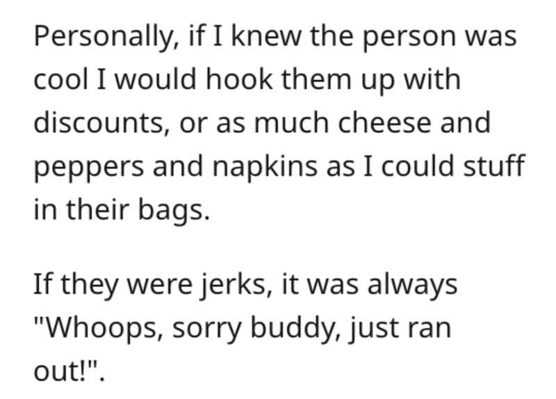 Personally, if I knew the person was cool I would hook them up with discounts, or as much cheese and peppers and napkins as I could stuff in their bags. If they were jerks, it was always "Whoops, sorry buddy, just ran out!"