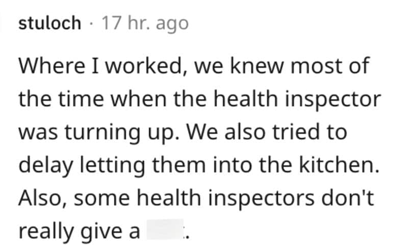 Where I worked, we knew most of the time when the health inspector was turning up. We also tried to delay letting them into the kitchen. Also, some health inspectors don't really give