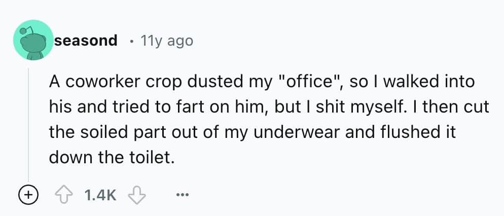 A coworker crop dusted my "office", so I walked into his and tried to fart on him, but I shit myself. I then cut the soiled part out of my underwear and flushed it down the toilet.
