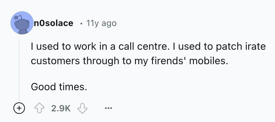 I used to work in a call centre. I used to patch irate customers through to my firends' mobiles. Good times.