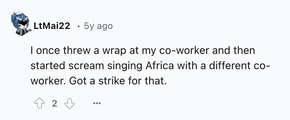 I once threw a wrap at my co-worker and then started scream singing Africa with a different co-worker. Got a strike for that.