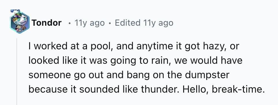 I worked at a pool, and anytime it got hazy, or looked like it was going to rain, we would have someone go out and bang on the dumpster because it sounded like thunder. Hello, break-time.