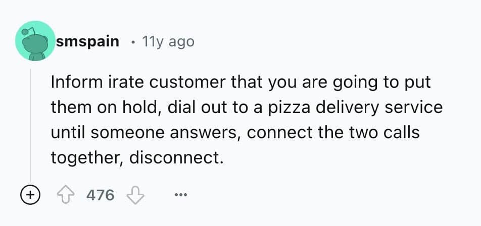 Inform irate customer that you are going to put them on hold, dial out to a pizza delivery service until someone answers, connect the two calls together, disconnect.
