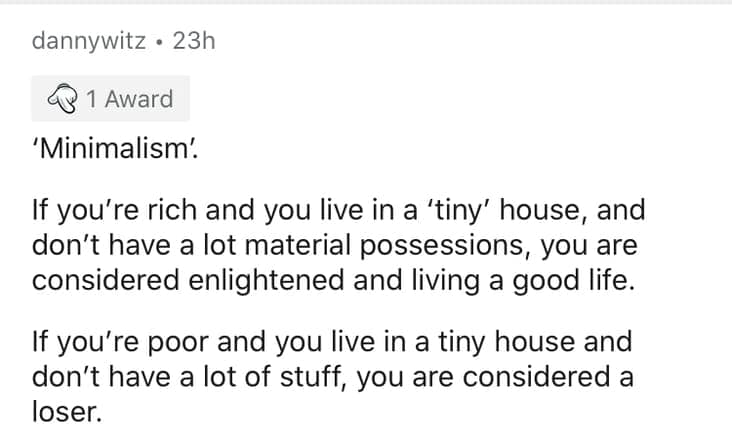'Minimalism'. If you're rich and you live in a 'tiny' house, and don't have a lot material possessions, you are considered enlightened and living a good life. If you're poor and you live in a tiny house and don't have a lot of stuff, you are considered a loser.