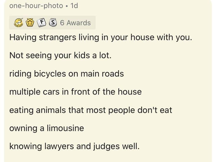 Having strangers living in your house with you. Not seeing your kids a lot. riding bicycles on main roads multiple cars in front of the house eating animals that most people don't eat owning a limousine knowing lawyers and judges well.