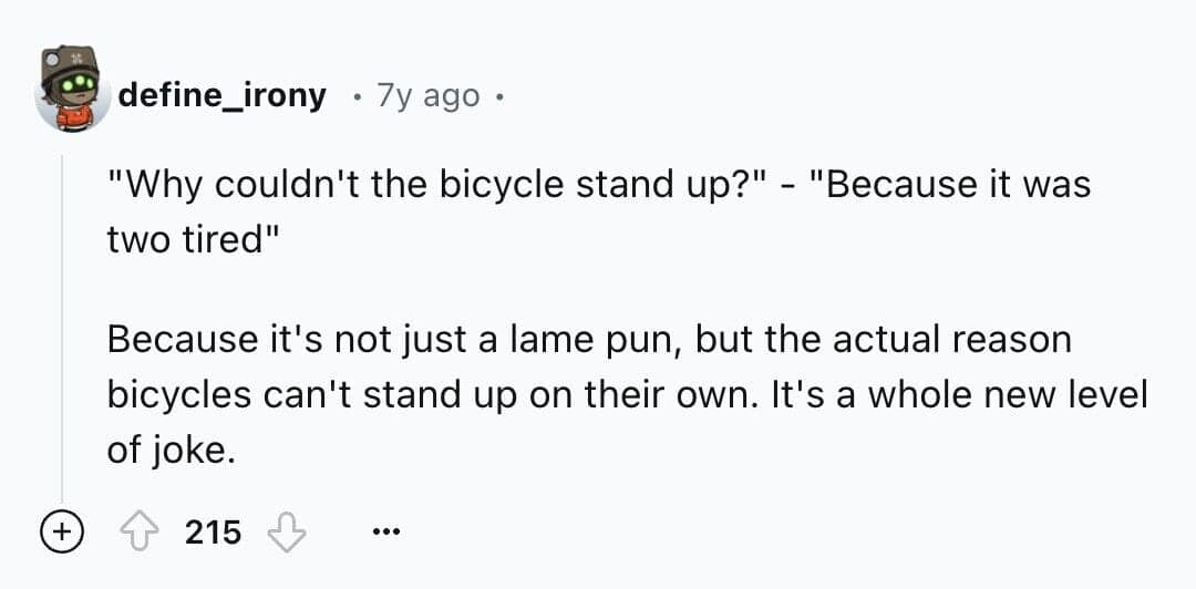 "Why couldn't the bicycle stand up?" - "Because it was two tired" Because it's not just a lame pun, but the actual reason bicycles can't stand up on their own. It's a whole new level of joke.