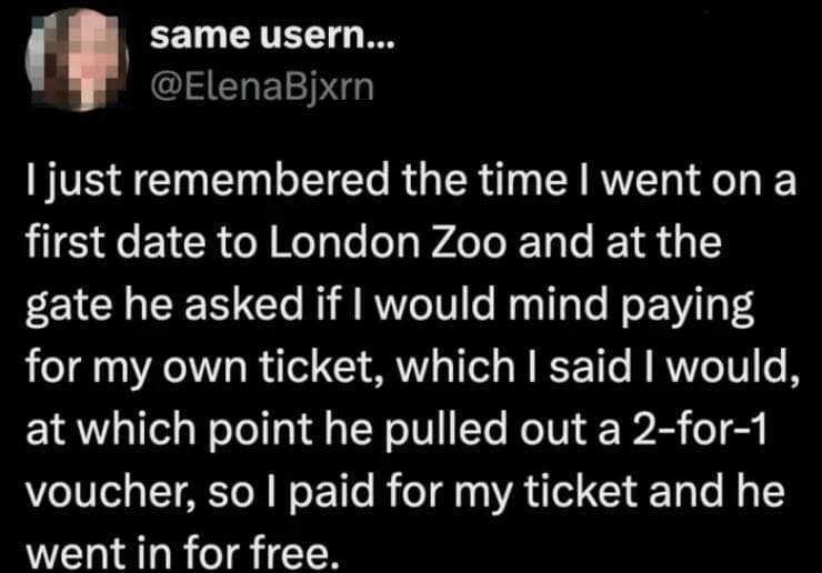 I just remembered the time I went on a first date to London Zoo and at the gate he asked if I would mind paying for my own ticket, which I said I would, at which point he pulled out a 2-for-1 voucher, so I paid for my ticket and he went in for free.