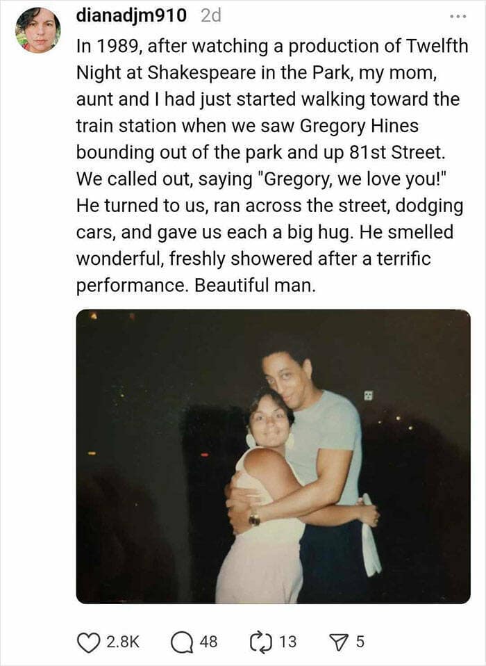 In 1989, after watching a production of Twelfth Night at Shakespeare in the Park, my mom, aunt and I had just started walking toward the train station when we saw Gregory Hines bounding out of the park and up 81 st Street. We called out, saying "Gregory, we love you!" He turned to us, ran across the street, dodging cars, and gave us each a big hug. He smelled wonderful, freshly showered after a terrific performance. Beautiful man.