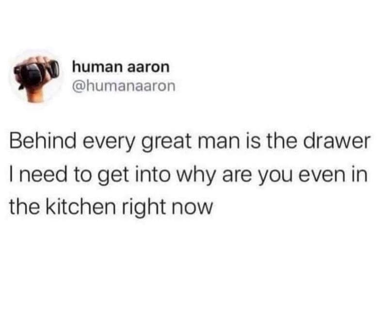 human aaron @humanaaron Behind every great man is the drawer I need to get into why are you even in the kitchen right now