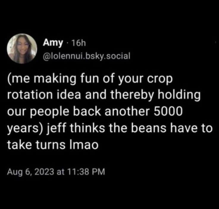 Amy • 16h @lolennui.bsky.social (me making fun of your crop rotation idea and thereby holding our people back another 5000 years) jeff thinks the beans have to take turns Imao Aug 6, 2023 at 11:38 PM