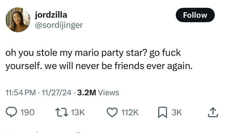 jordzilla @sordijinger Follow oh you stole my mario party star? go fuck yourself. we will never be friends ever again. 11:54 PM • 11/27/24 • 3.2M Views • 190 1713K © 112K @ зк 1