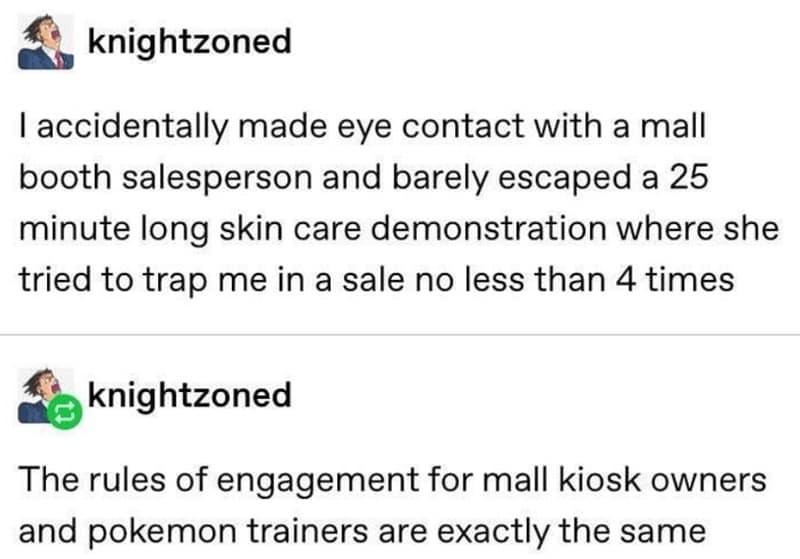 knightzoned I accidentally made eye contact with a mall booth salesperson and barely escaped a 25 minute long skin care demonstration where she tried to trap me in a sale no less than 4 times knightzoned The rules of engagement for mall kiosk owners and pokemon trainers are exactly the same