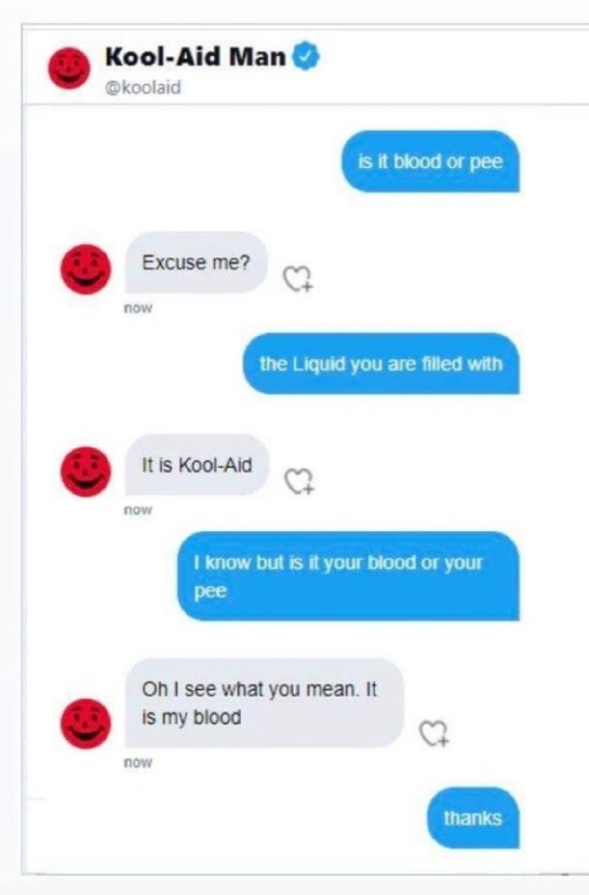 Kool-Aid Man @koolaid is it blood or pee Excuse me? nOw the Liquid you are filled with It is Kool-Aid nOw I know but is it your blood or your pee Oh I see what you mean. It is my blood nOw thanks