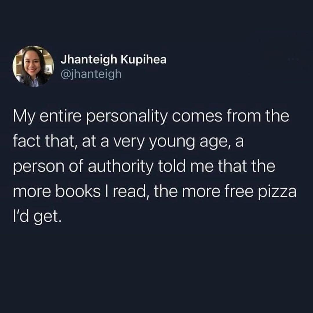 Jhanteigh Kupihea @jhanteigh My entire personality comes from the fact that, at a very young age, a person of authority told me that the more books I read, the more free pizza I'd get.