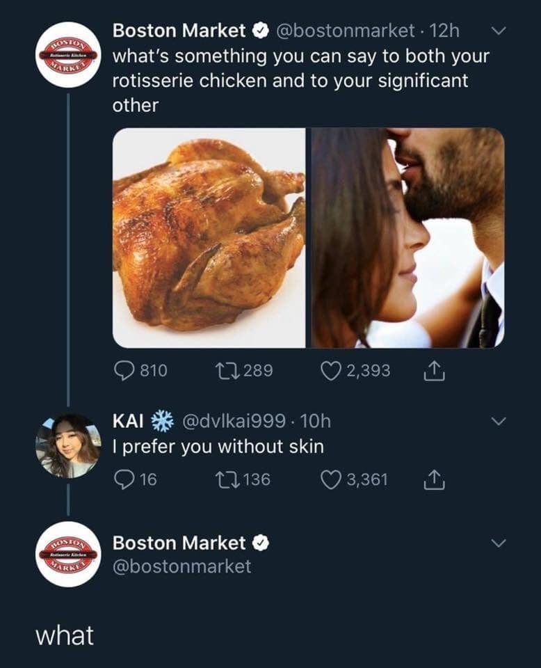 ARKE Boston Market & @bostonmarket • 12h what's something you can say to both your rotisserie chicken and to your significant other © 810 17289 KAI * @dvlkai999: 10h I prefer you without skin ©16 17136 © 2,393 Y 3,361 1 1 Boston Market • @bostonmarket what