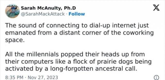 Sarah McAnulty, Ph.D @SarahMackAttack • Follow The sound of connecting to dial-up internet just emanated from a distant corner of the coworking space. All the millennials popped their heads up from their computers like a flock of prairie dogs being activated by a long-forgotten ancestral call. 8:35 PM • Nov 27. 2023