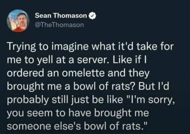Sean Thomason @TheThomason Trying to imagine what it'd take for me to yell at a server. Like if I ordered an omelette and they brought me a bowl of rats? But I'd probably still just be like "I'm sorry, you seem to have brought me someone else's bowl of rats."