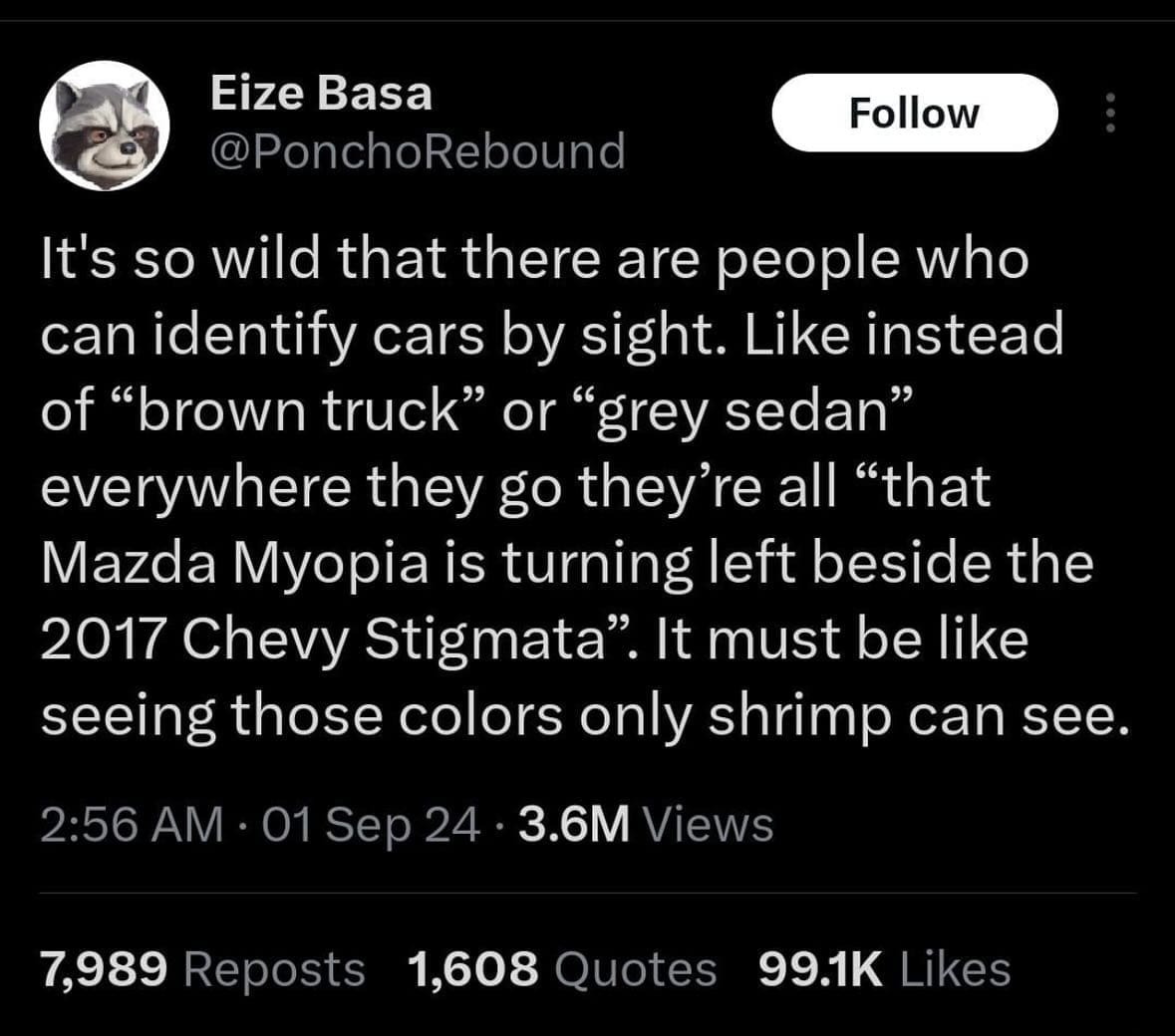 It's so wild that there are people who can identify cars by sight. Like instead of "brown truck" or "grey sedan" everywhere they go they're all "that Mazda Myopia is turning left beside the 2017 Chevy Stigmata". It must be like seeing those colors only shrimp can see.