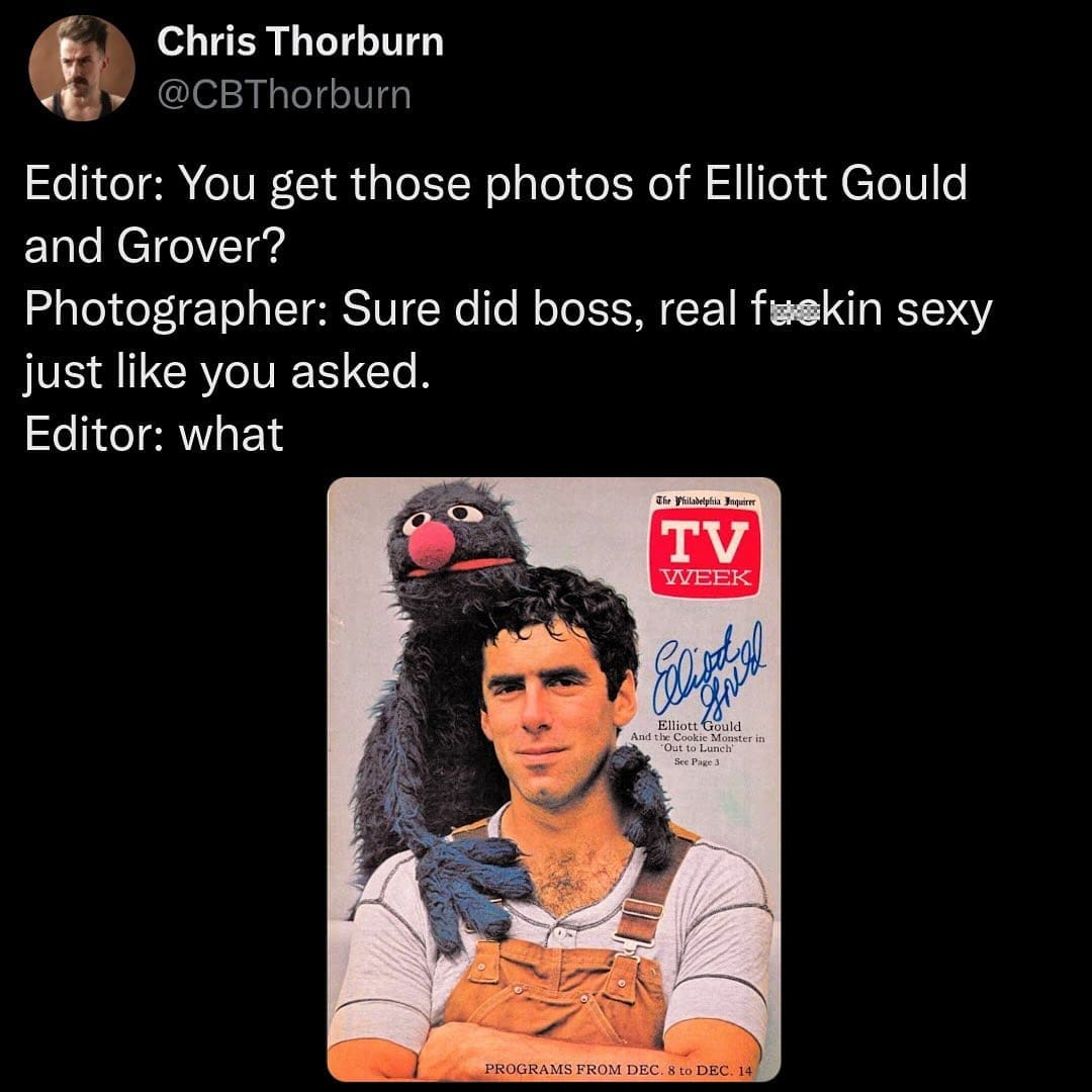 Editor: You get those photos of Elliott Gould and Grover? Photographer: Sure did boss, real fuekin sexy just like you asked. Editor: what