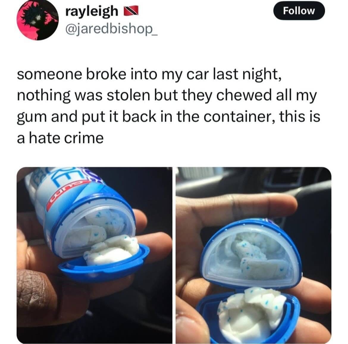 someone broke into my car last night, nothing was stolen but they chewed all my gum and put it back in the container, this is a hate crime