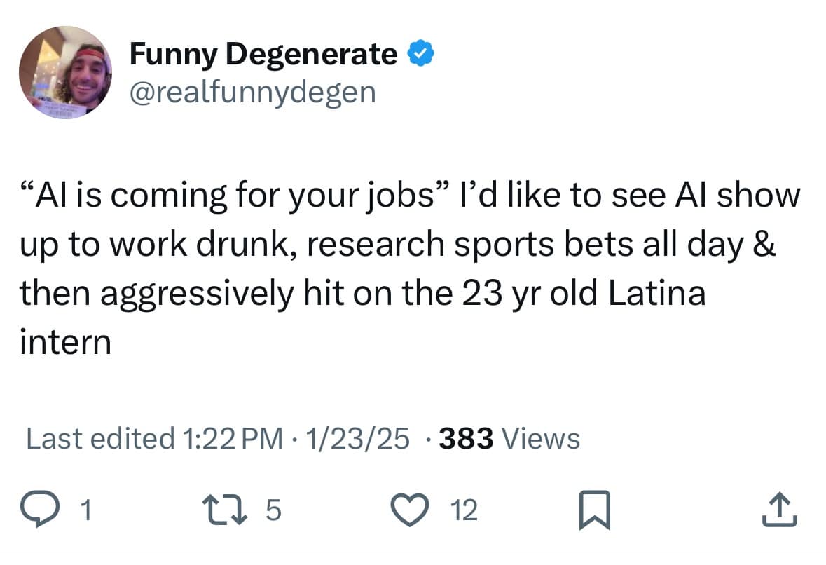 "Al is coming for your jobs" l'd like to see Al show up to work drunk, research sports bets all day & then aggressively hit on the 23 yr old Latina intern