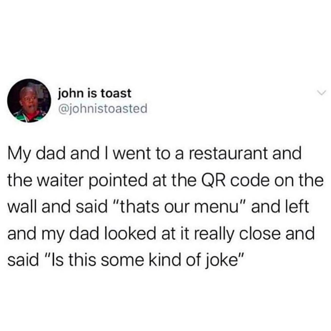 My dad and I went to a restaurant and the waiter pointed at the QR code on the wall and said "thats our menu" and left and my dad looked at it really close and said "Is this some kind of joke"