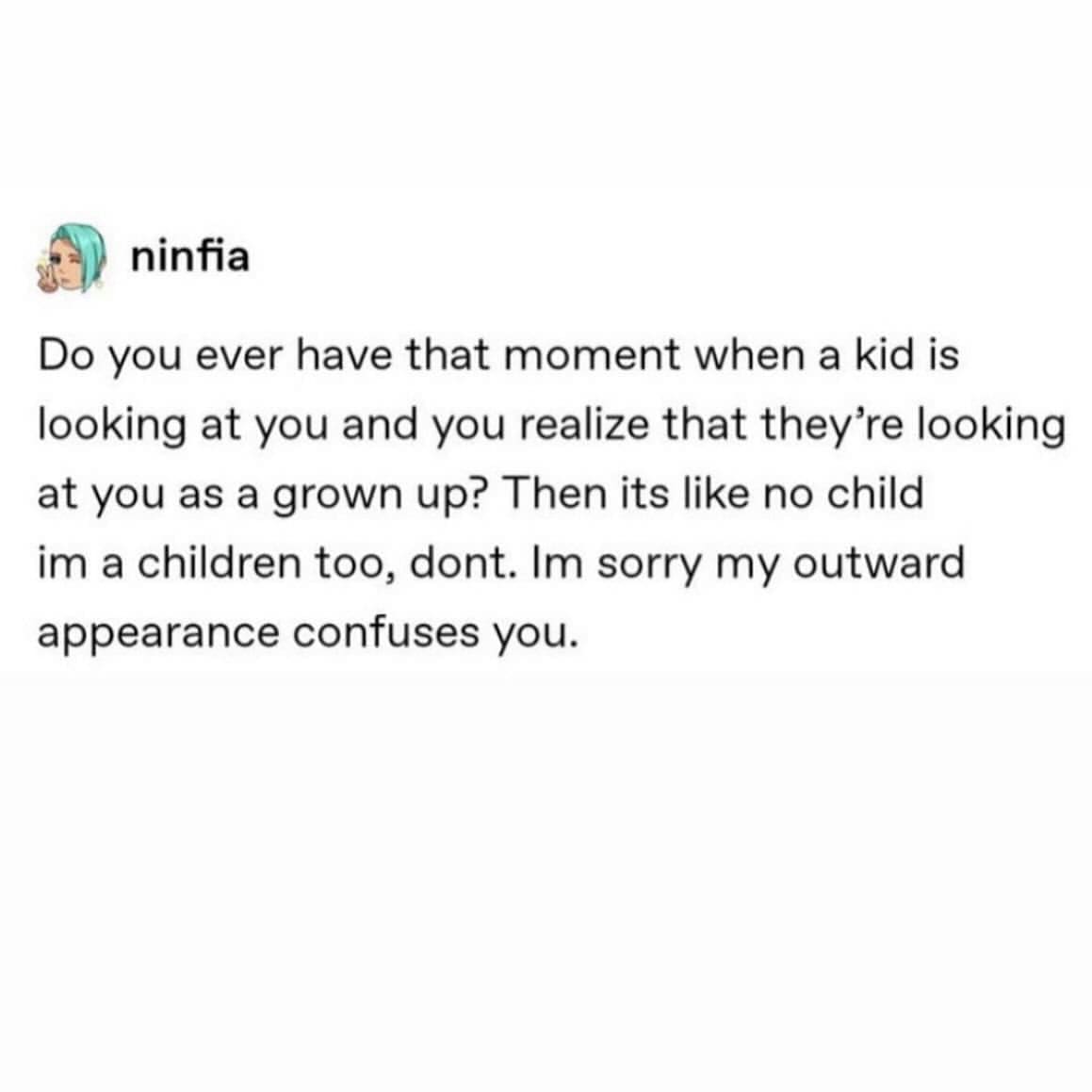 Do you ever have that moment when a kid is looking at you and you realize that they're looking at you as a grown up? Then its like no child im a children too, dont. Im sorry my outward appearance confuses you.