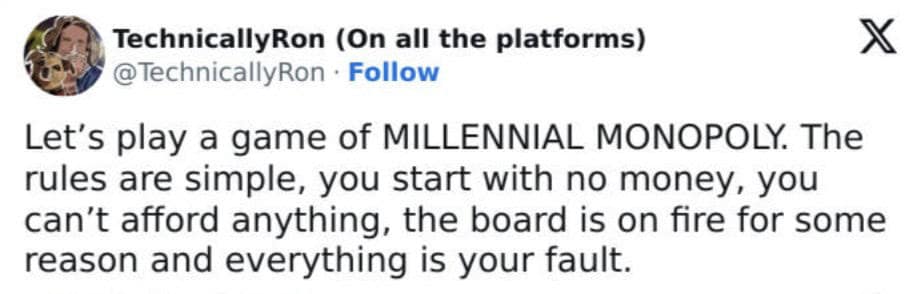 Let's play a game of MILLENNIAL MONOPOLY. The rules are simple, you start with no money, you can't afford anything, the board is on fire for some reason and everything is your fault.