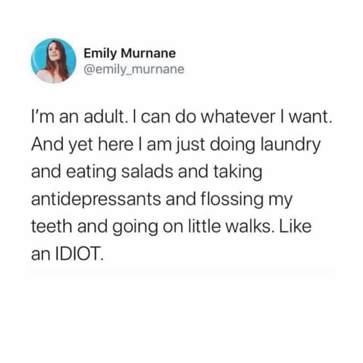 I'm an adult. I can do whatever I want. And yet here I am just doing laundry and eating salads and taking antidepressants and flossing my teeth and going on little walks. Like an IDIOT.