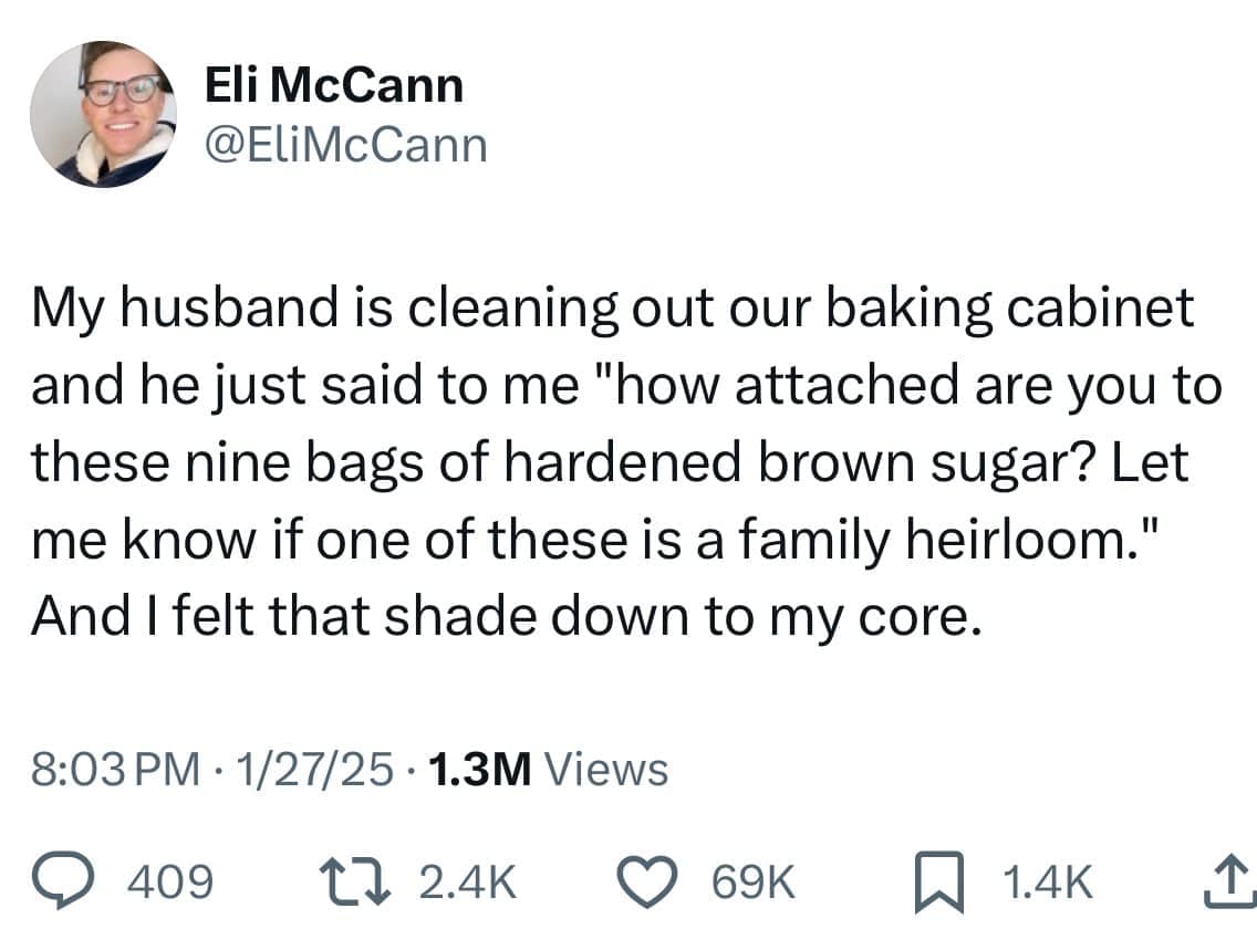 My husband is cleaning out our baking cabinet and he just said to me "how attached are you to these nine bags of hardened brown sugar? Let me know if one of these is a family heirloom." And I felt that shade down to my core.