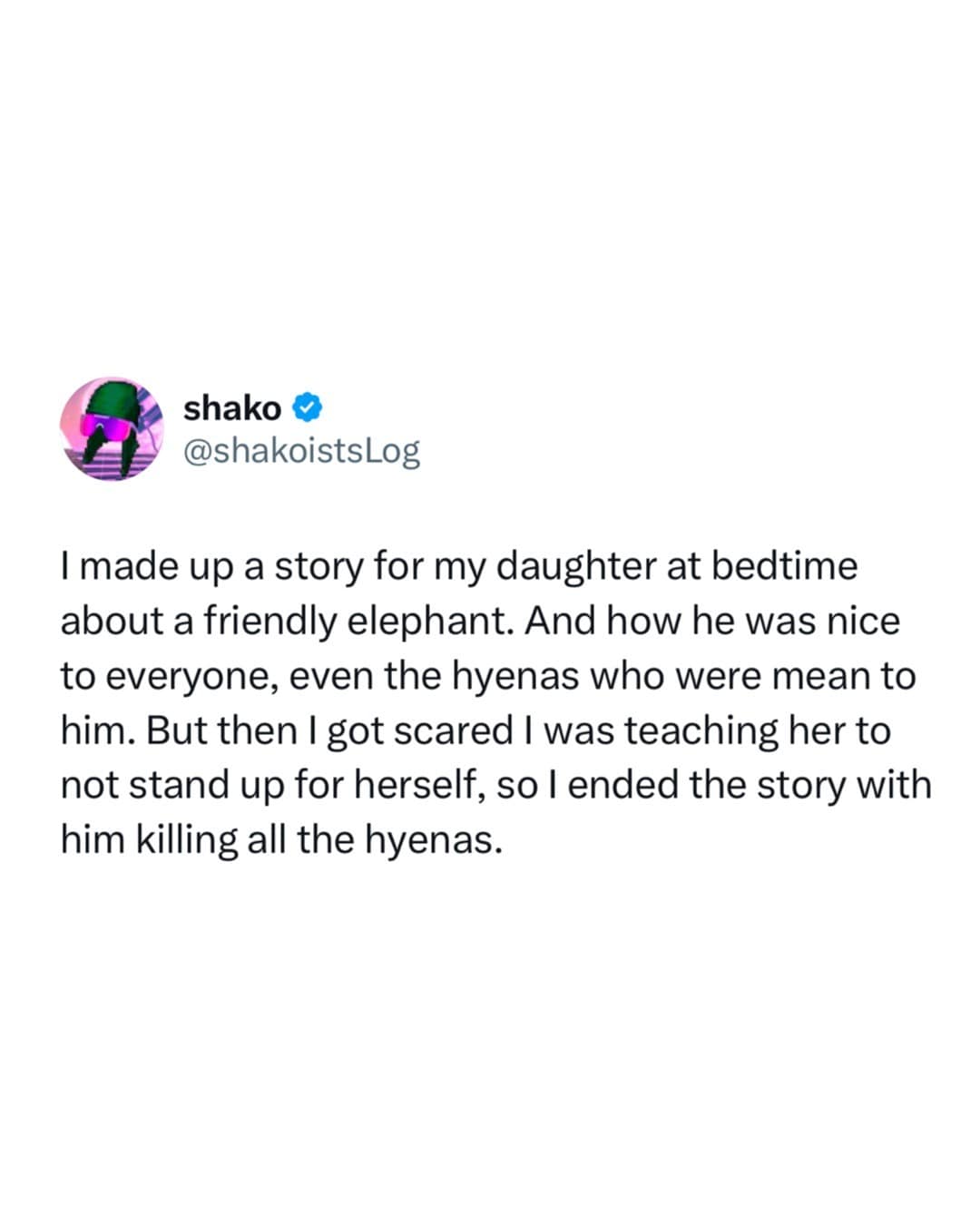 I made up a story for my daughter at bedtime about a friendly elephant. And how he was nice to everyone, even the hyenas who were mean to him. But then I got scared I was teaching her to not stand up for herself, so I ended the story with