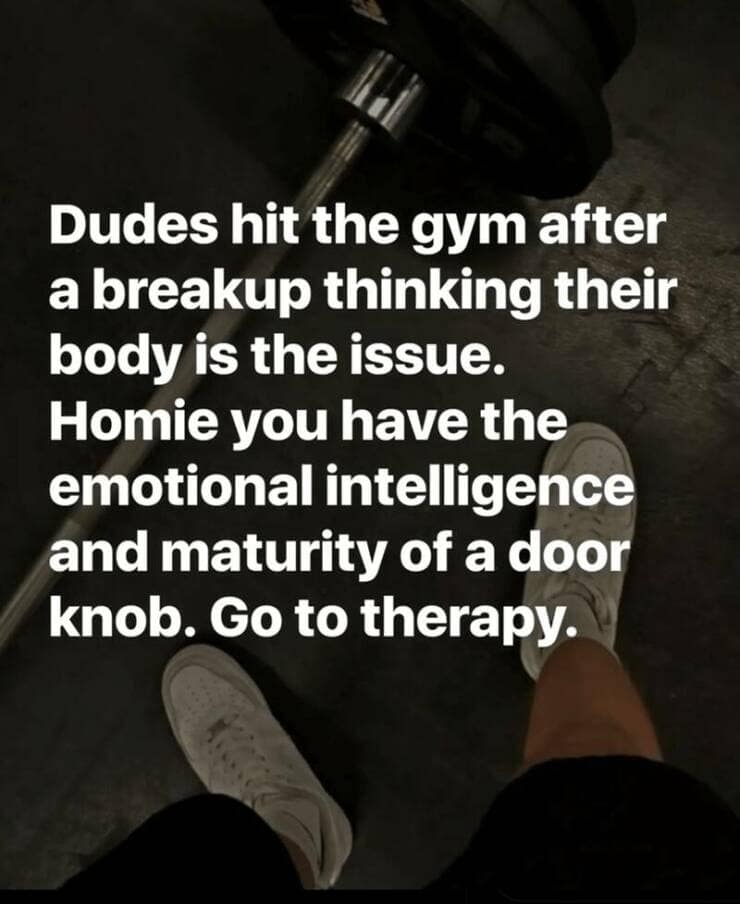 Dudes hit the gym after a breakup thinking their body is the issue. Homie you have the emotional intelligence and maturity of a door knob. Go to therapy.